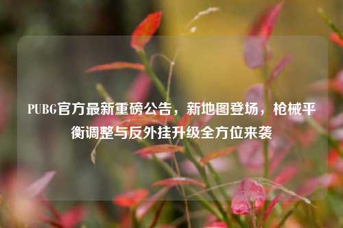 PUBG官方最新重磅公告，新地图登场，枪械平衡调整与反外挂升级全方位来袭