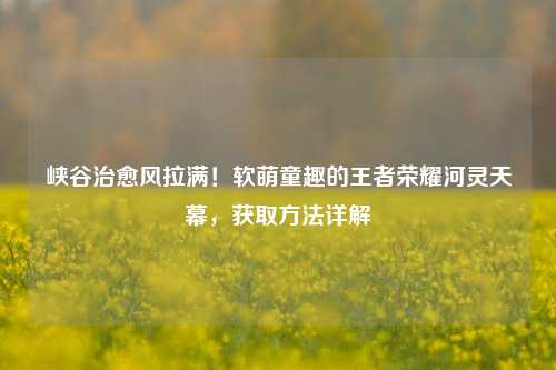 峡谷治愈风拉满!软萌童趣的王者荣耀河灵天幕,获取方法详解