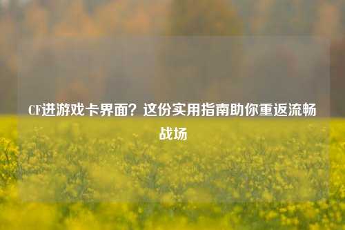 CF进游戏卡界面？这份实用指南助你重返流畅战场