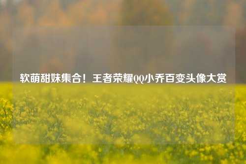 软萌甜妹集合!王者荣耀QQ小乔百变头像大赏