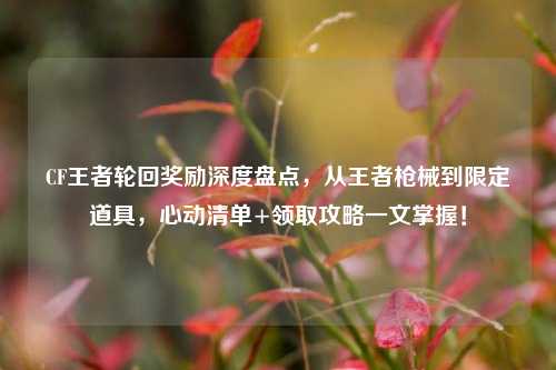 CF王者轮回奖励深度盘点，从王者枪械到限定道具，心动清单+领取攻略一文掌握！