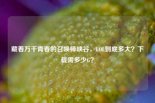 藏着万千青春的召唤师峡谷,LOL到底多大?下载需多少G?