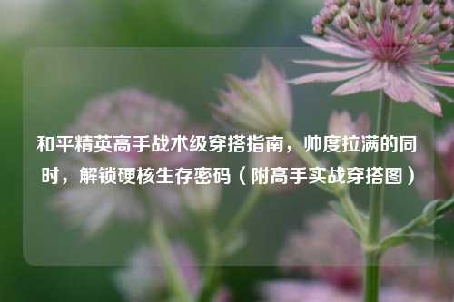 和平精英高手战术级穿搭指南，帅度拉满的同时，解锁硬核生存密码（附高手实战穿搭图）