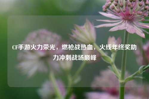 CF手游火力荣光，燃枪战热血，火线年终奖助力冲刺战场巅峰
