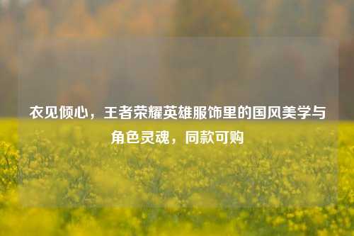 衣见倾心,王者荣耀英雄服饰里的国风美学与角色灵魂,同款可购