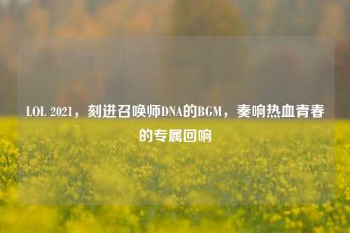 LOL 2021，刻进召唤师DNA的BGM，奏响热血青春的专属回响