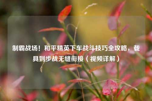 制霸战场!和平精英下车战斗技巧全攻略,载具到步战无缝衔接(视频详解)