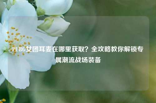 PUBG女团耳麦在哪里获取？全攻略教你解锁专属潮流战场装备