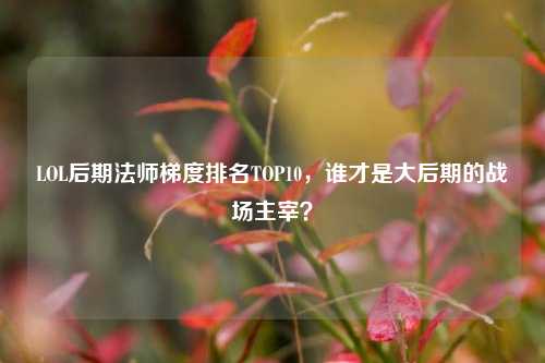 LOL后期法师梯度排名TOP10,谁才是大后期的战场主宰?