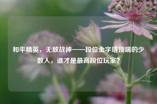 和平精英，无敌战神——段位金字塔顶端的少数人，谁才是最高段位玩家？