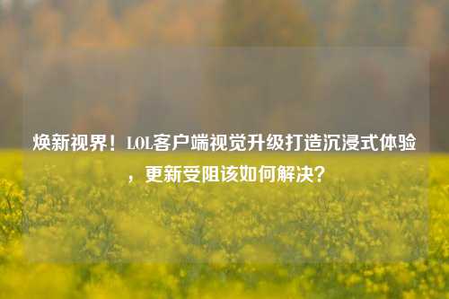 焕新视界!LOL客户端视觉升级打造沉浸式体验,更新受阻该如何解决?