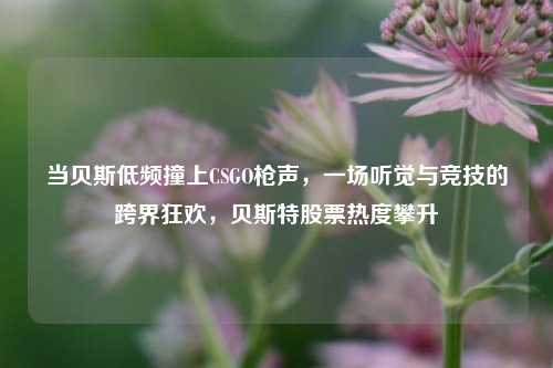 当贝斯低频撞上CSGO枪声，一场听觉与竞技的跨界狂欢，贝斯特股票热度攀升