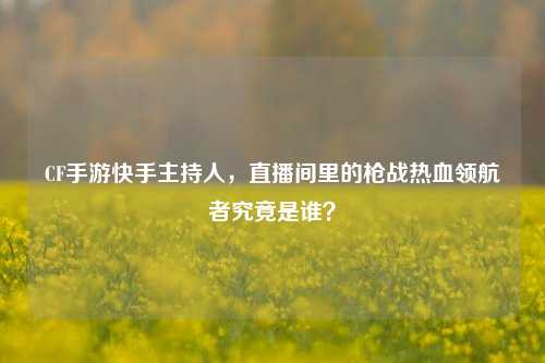 CF手游快手主持人，直播间里的枪战热血领航者究竟是谁？