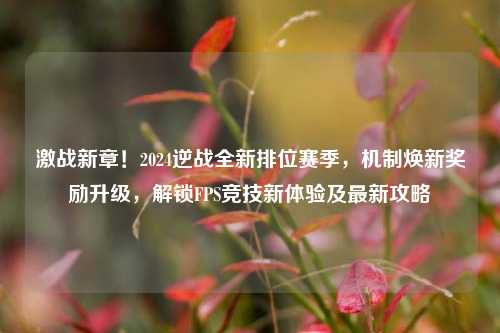 激战新章!2024逆战全新排位赛季,机制焕新奖励升级,解锁FPS竞技新体验及最新攻略