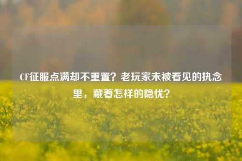 CF征服点满却不重置?老玩家未被看见的执念里,藏着怎样的隐忧?