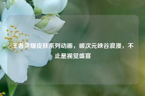 王者荣耀皮肤系列动画,破次元峡谷浪漫,不止是视觉盛宴