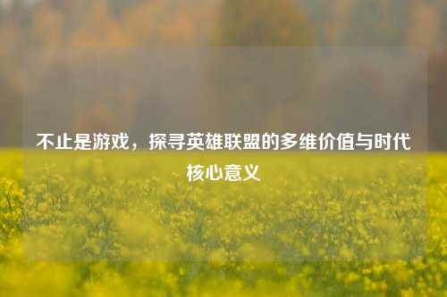 不止是游戏,探寻英雄联盟的多维价值与时代核心意义
