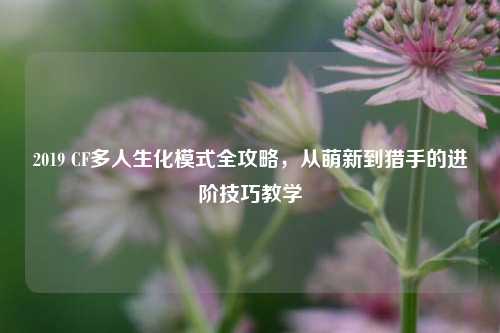 2019 CF多人生化模式全攻略，从萌新到猎手的进阶技巧教学
