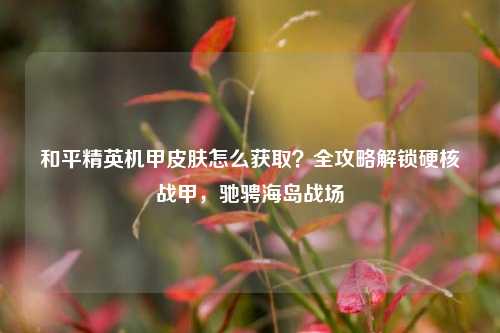 和平精英机甲皮肤怎么获取？全攻略解锁硬核战甲，驰骋海岛战场