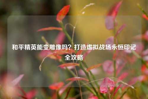 和平精英能变雕像吗?打造虚拟战场永恒印记全攻略