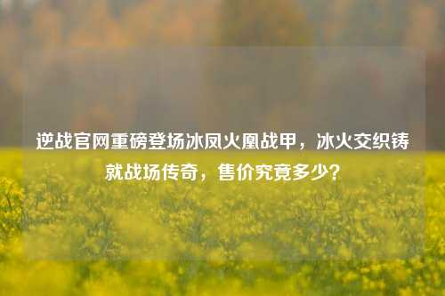 逆战官网重磅登场冰凤火凰战甲，冰火交织铸就战场传奇，售价究竟多少？