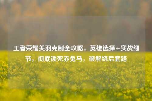 王者荣耀关羽克制全攻略,英雄选择+实战细节,彻底锁死赤兔马,破解绕后套路