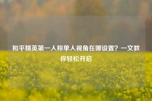 和平精英第一人称单人视角在哪设置？一文教你轻松开启