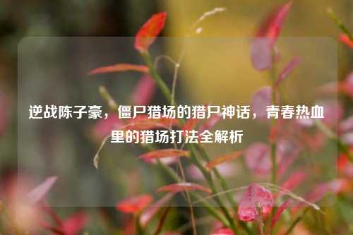 逆战陈子豪，僵尸猎场的猎尸神话，青春热血里的猎场打法全解析