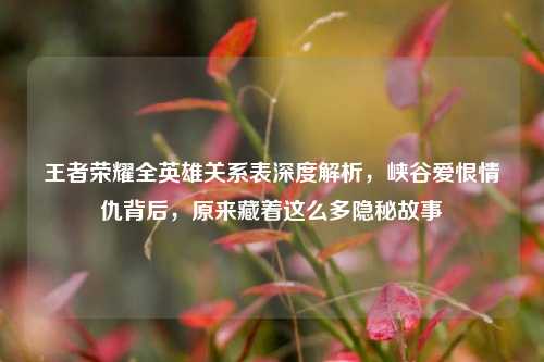王者荣耀全英雄关系表深度解析,峡谷爱恨情仇背后,原来藏着这么多隐秘故事