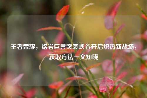王者荣耀,熔岩巨兽突袭峡谷开启炽热新战场,获取方法一文知晓