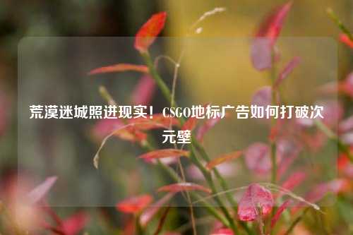 荒漠迷城照进现实！CSGO地标广告如何打破次元壁