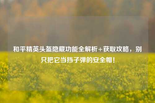 和平精英头盔隐藏功能全解析+获取攻略，别只把它当挡子弹的安全帽！