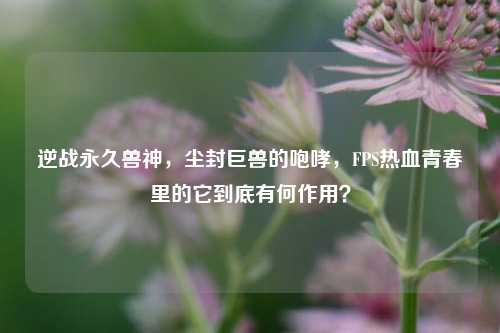 逆战永久兽神，尘封巨兽的咆哮，FPS热血青春里的它到底有何作用？