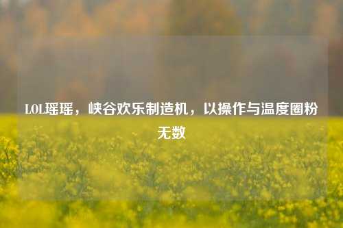 LOL瑶瑶，峡谷欢乐制造机，以操作与温度圈粉无数