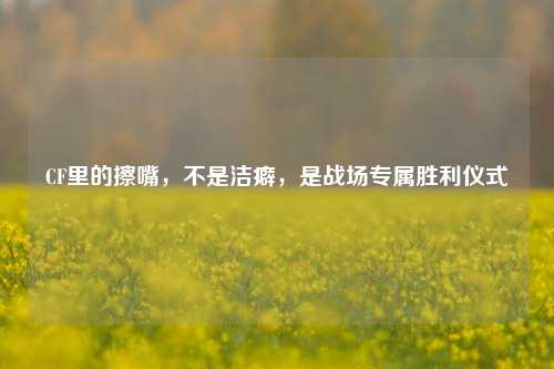 CF里的擦嘴,不是洁癖,是战场专属胜利仪式