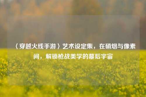 〈穿越火线手游〉艺术设定集,在硝烟与像素间,解锁枪战美学的幕后宇宙