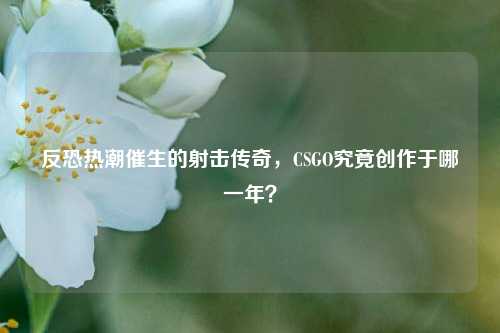 反恐热潮催生的射击传奇,CSGO究竟创作于哪一年?