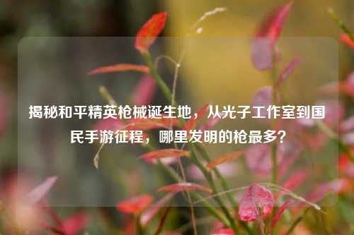 揭秘和平精英枪械诞生地,从光子工作室到国民手游征程,哪里发明的枪最多?