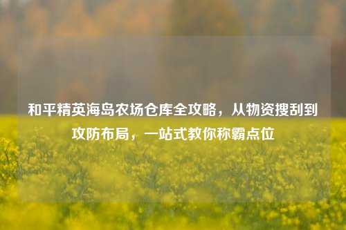 和平精英海岛农场仓库全攻略,从物资搜刮到攻防布局,一站式教你称霸点位