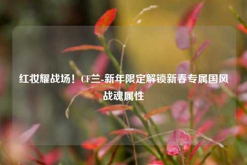 红妆耀战场!CF兰-新年限定解锁新春专属国风战魂属性