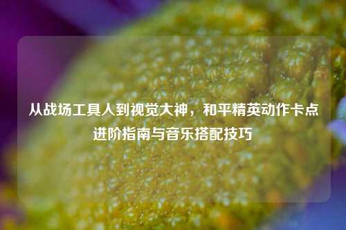 从战场工具人到视觉大神,和平精英动作卡点进阶指南与音乐搭配技巧