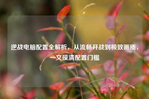 逆战电脑配置全解析，从流畅开战到极致画质，一文摸清配置门槛