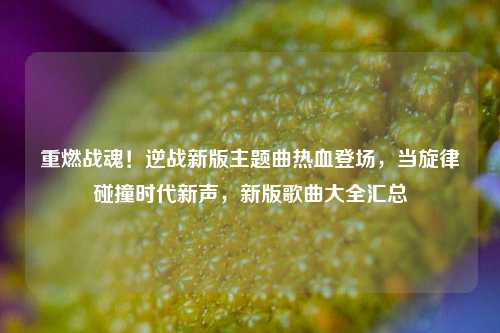 重燃战魂!逆战新版主题曲热血登场,当旋律碰撞时代新声,新版歌曲大全汇总
