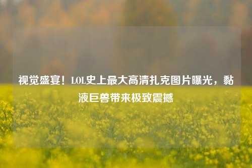 视觉盛宴!LOL史上最大高清扎克图片曝光,黏液巨兽带来极致震撼