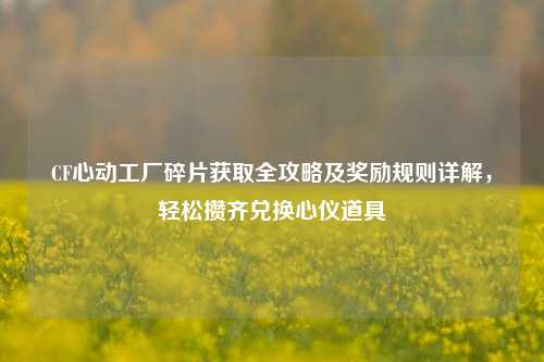 CF心动工厂碎片获取全攻略及奖励规则详解,轻松攒齐兑换心仪道具