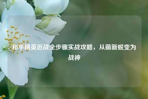 和平精英近战全步骤实战攻略,从萌新蜕变为战神
