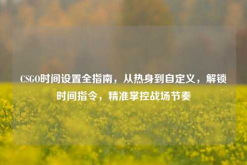 CSGO时间设置全指南,从热身到自定义,解锁时间指令,精准掌控战场节奏