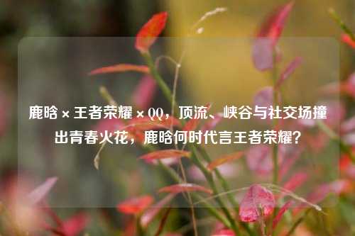 鹿晗×王者荣耀×QQ，顶流、峡谷与社交场撞出青春火花，鹿晗何时代言王者荣耀？