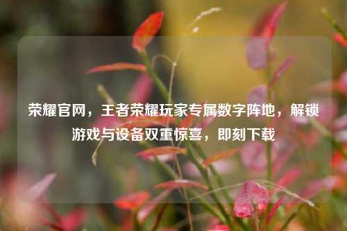 荣耀官网，王者荣耀玩家专属数字阵地，解锁游戏与设备双重惊喜，即刻下载