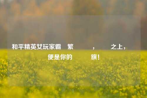 和平精英女玩家霸氣繁體暱稱，戰場之上，綽號便是你的專屬戰旗！